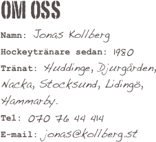 Om OSS
Namn: Jonas Kollberg
Hockeytränare sedan: 1980
Tränat: Huddinge, Djurgården, Nacka, Stocksund, Lidingö, Hammarby.
Tel: 070 76 44 414
E-mail: jonas@kollberg.st 

